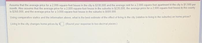 Assume that the average price for a 2,000-square-foot house in the city is $330,000 and the average rent for a 2,000-square-foot apartment in the cilty is $1,500 per
month. Also assume that the average price for a 2,000-square-foot house in the suburbs is $220,000, the average price for a 2,000-square-foot house in the county
is 5350,000, and the average price for a 3,000-square-foot house in the suburbs is $500,000
Using comparative statics and the information above, what is the best estimate of the effect of living in the city (relative to living in the suburbs) on home prices?
Living in the city changes home prices by s (Round your respanse to hwo decimal places)
