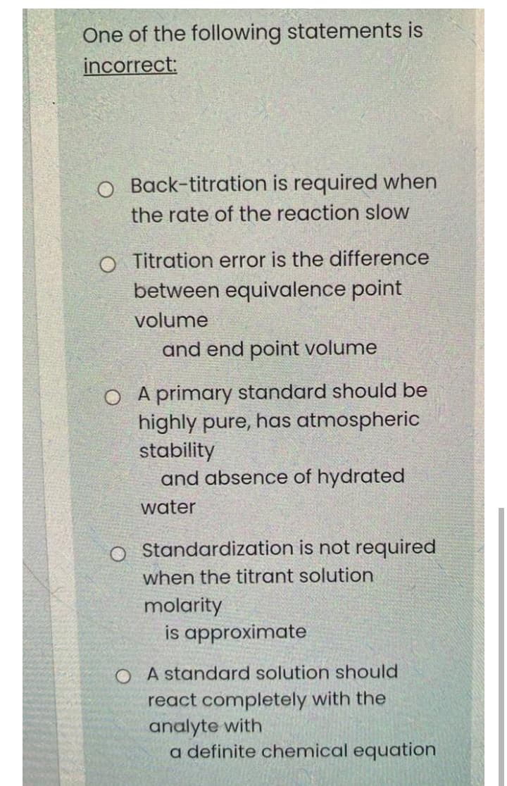 One of the following statements is
incorrect:
O Back-titration is required when
the rate of the reaction slow
O Titration error is the difference
between equivalence point
volume
and end point volume
A primary standard should be
highly pure, has atmospheric
stability
and absence of hydrated
water
o Standardization is not required
when the titrant solution
molarity
is approximate
O A standard solution should
react completely with the
analyte with
a definite chemical equation
