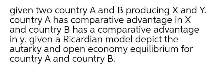 given two country A and B producing X and Y.
country A has comparative advantage in X
and country B has a comparative advantage
in y. given a Ricardian model depict the
autarky and open economy equilibrium for
country A and country B.
