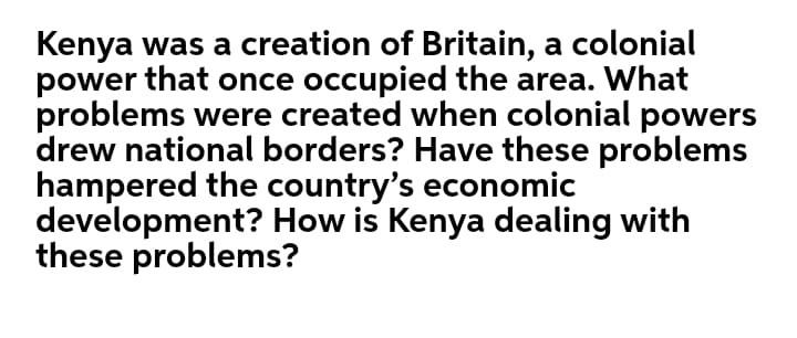 Kenya was a creation of Britain, a colonial
power that once occupied the area. What
problems were created when colonial powers
drew national borders? Have these problems
hampered the country's economic
development? How is Kenya dealing with
these problems?
