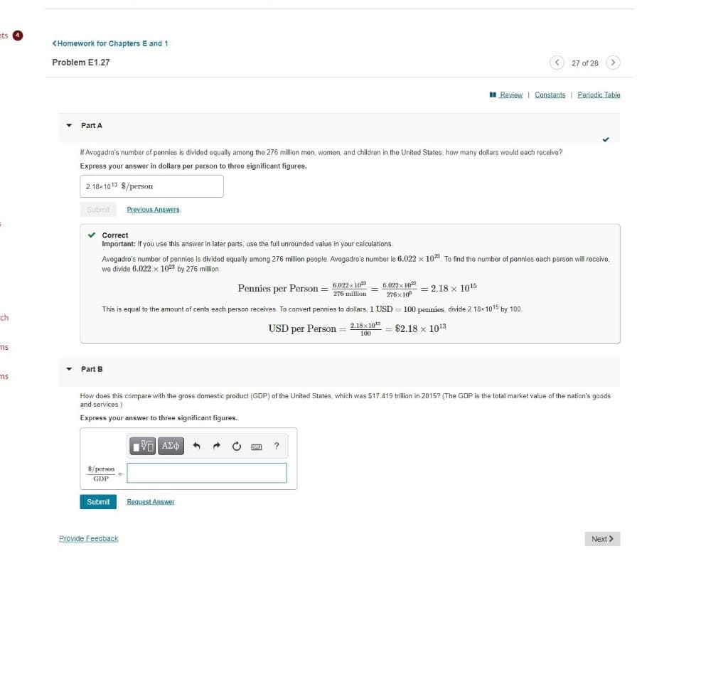 nts
<Homework for Chapters E and 1
Problem E1.27
< 27 of 28 (>
I Review | Constants | Periodic Table
Part A
If Avogadro's number of pennies is divided equally among the 276 million men, women, and children in the United States, how many dollars would each recelve?
Express your answer in dollars per person to three significant figures.
2.18x1013 $/person
Su Previous Answers
v Correct
Important: If you use this answer in later parts, use the full unrounded value in your calculations.
Avogadro's number of pennies is divilded equally among 276 million people. Avogadro's number is 6.022 x 10 To find the number of pennies each person will receive,
we divide 6.022 x 10 by 276 million.
Pennies per Person = 6.022x 10
276 million
6.022 x 10
276x 10
= 2.18 x 1015
This is equal to the amount of cents each person receives. To convert pennies to dollars, 1 USD = 100 pennies, divide 2.18x1015 by 100.
ch
USD per Person = 2.18x105
100
$2.18 x 1013
ms
Part B
ms
How does this compare with the gross domestic product (GDP) of the United States, which was $17.419 trillion in 20157 (The GDP is the total market value of the nation's goods
and services.)
Express your answer to three significant figures.
$/person-
GDP
Submit
Request Answer
Provide Feedback
Next >
