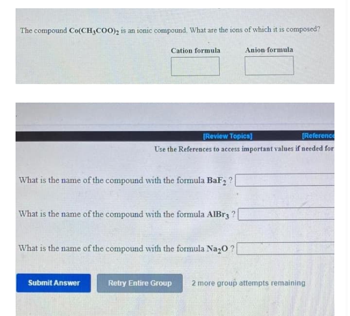 The compound Co(CH3COO), is an 1onic compound. What are the ions of which it is composed?
Cation formula
Anion formula
[Review Topics]
[Reference
Use the References to access important values if needed for
What is the name of the compound with the formula BaF, ?
What is the name of the compound with the formula AlBr3 ?
What is the name of the compound with the formula Na20 ?
Subrnit Answer
Retry Entire Group
2 more group attempts remaining
