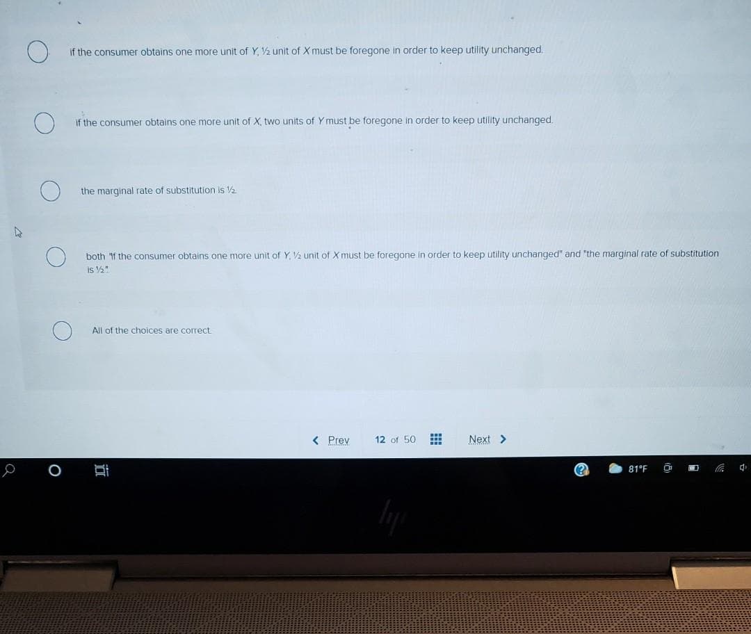 if the consumer obtains one more unit of Y, ½ unit of X must be foregone in order to keep utility unchanged.
if the consumer obtains one more unit of X, two units of Y must be foregone in order to keep utility unchanged.
the marginal rate of substitution is 2
both if the consumer obtains one more unit of Y. V½ unit of X must be foregone in order to keep utility unchanged" and "the marginal rate of substitution
is ½"
All of the choices are correct
< Prev
12 of 50
Next >
81°F
O
