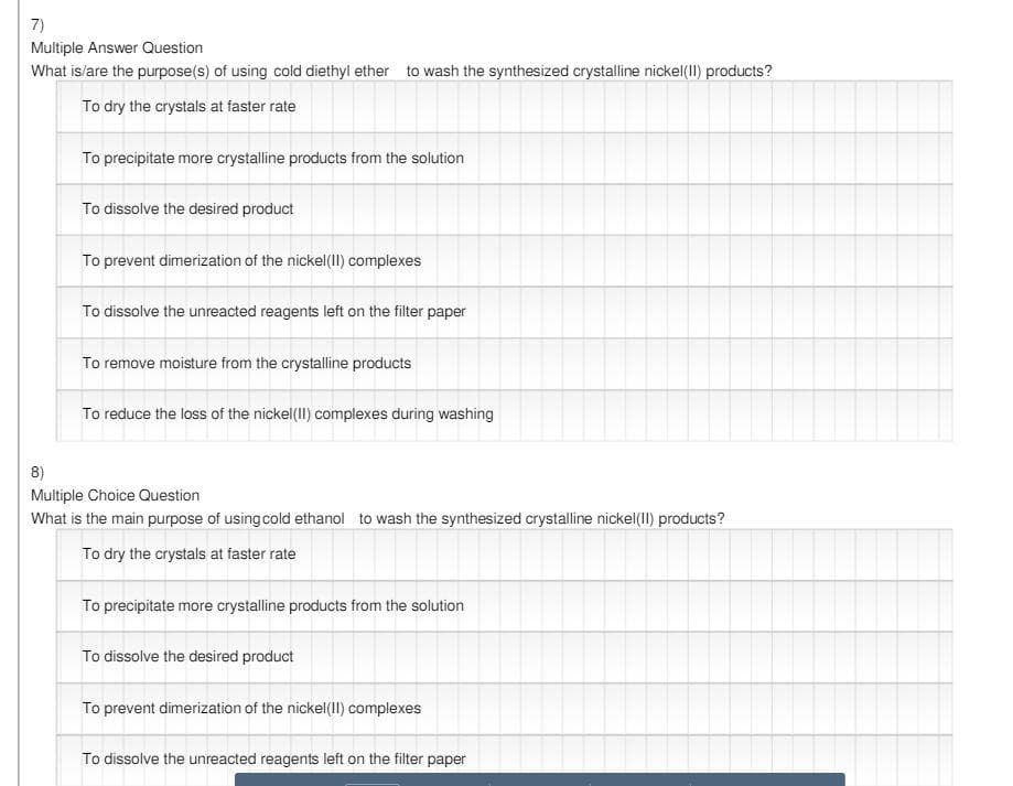 7)
Multiple Answer Question
What is/are the purpose(s) of using cold diethyl ether to wash the synthesized crystalline nickel(1I) products?
To dry the crystals at faster rate
To precipitate more crystalline products from the solution
To dissolve the desired product
To prevent dimerization of the nickel(1I) complexes
To dissolve the unreacted reagents left on the filter paper
To remove moisture from the crystalline products
To reduce the loss of the nickel(1I) complexes during washing
8)
Multiple Choice Question
What is the main purpose of using cold ethanol to wash the synthesized crystalline nickel(II) products?
To dry the crystals at faster rate
To precipitate more crystalline products from the solution
To dissolve the desired product
To prevent dimerization of the nickel(1I) complexes
To dissolve the unreacted reagents left on the filter paper
