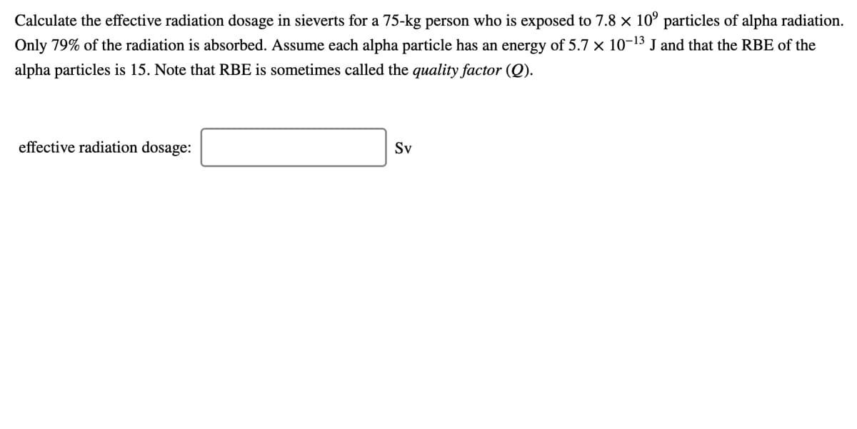 Calculate the effective radiation dosage in sieverts for a 75-kg person who is exposed to 7.8 x 10° particles of alpha radiation.
Only 79% of the radiation is absorbed. Assume each alpha particle has an energy of 5.7 x 10-13 J and that the RBE of the
alpha particles is 15. Note that RBE is sometimes called the quality factor (Q).
effective radiation dosage:
Sv
