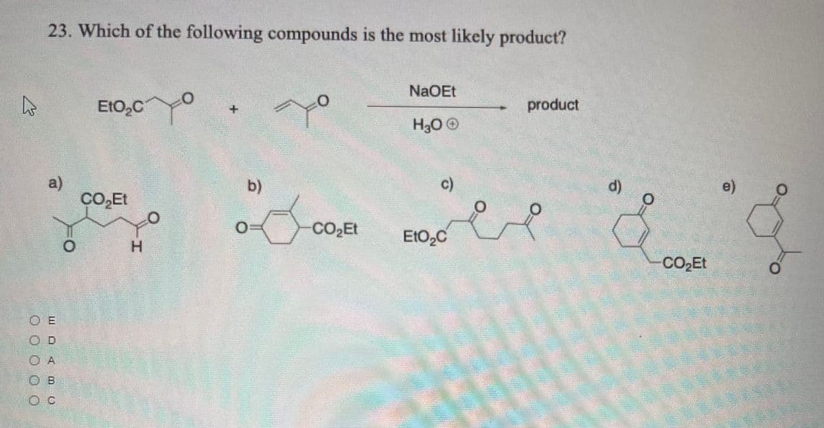 23. Which of the following compounds is the most likely product?
NaOEt
EtO,C
product
+.
H30 O
a)
CO,Et
b)
c)
d)
e)
EtO2C
H.
CO Et
O E
OD
O A
O c
