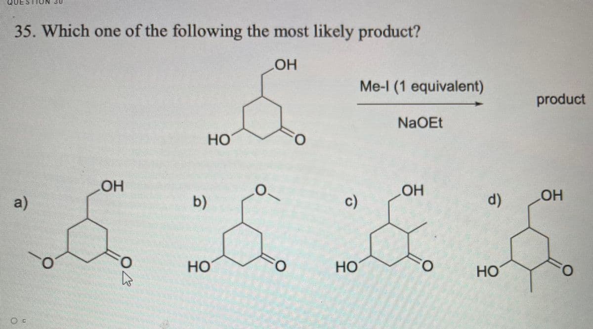 QUE STION 30
35. Which one of the following the most likely product?
OH
Me-l (1 equivalent)
product
NaOEt
Но
OH
a)
b)
c)
d)
OH
HO
Но
HO
O.
HO
