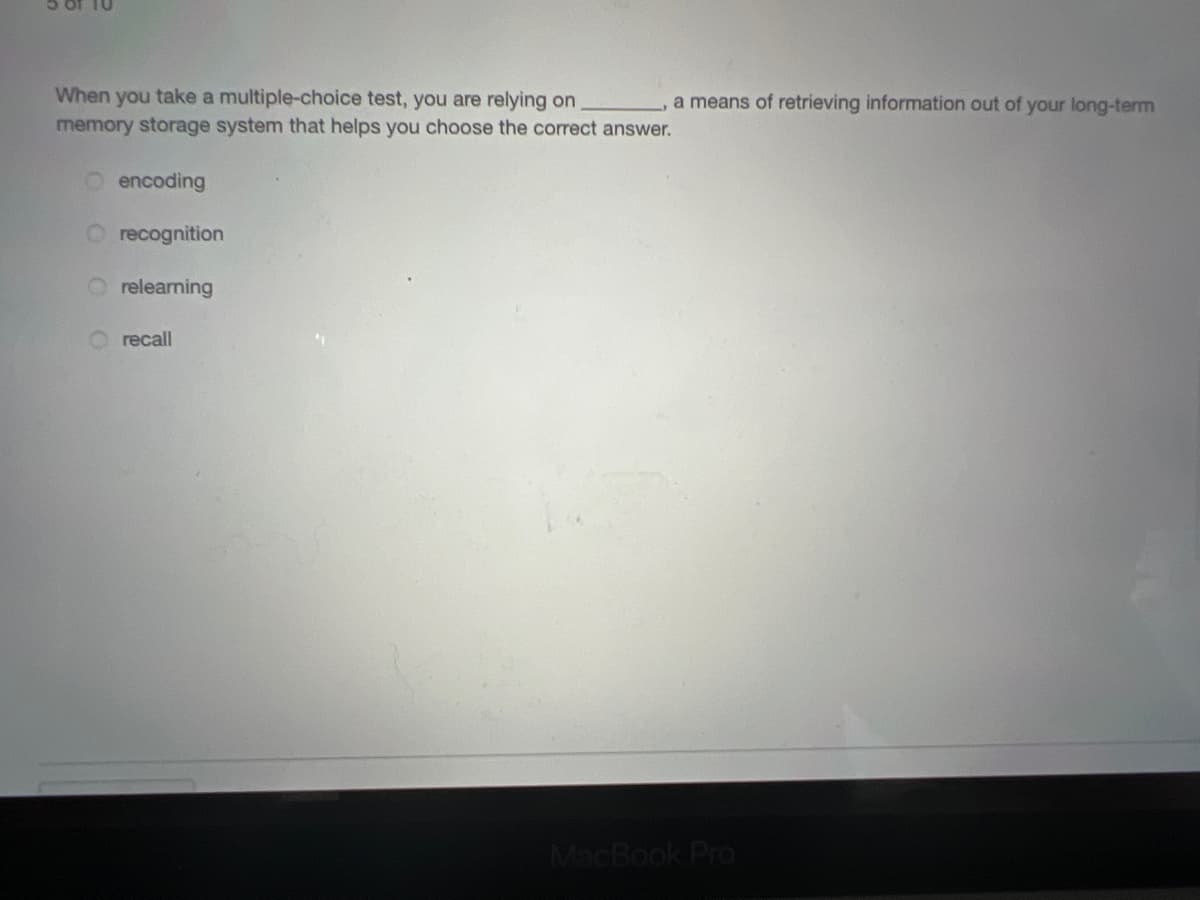 When you take a multiple-choice test, you are relying on
memory storage system that helps you choose the correct answer.
a means of retrieving information out of your long-term
encoding
recognition
O relearning
O recall
MacBook Pro
