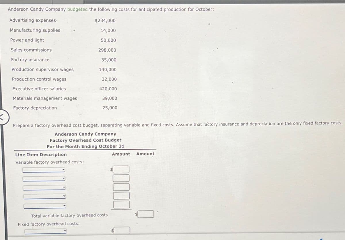 Anderson Candy Company budgeted the following costs for anticipated production for October:
Advertising expenses
Manufacturing supplies
Power and light
$234,000
14,000
50,000
Sales commissions
298,000
Factory insurance
35,000
Production supervisor wages
140,000
Production control wages
32,000
Executive officer salaries
420,000
Materials management wages
Factory depreciation
39,000
25,000
Prepare a factory overhead cost budget, separating variable and fixed costs. Assume that factory insurance and depreciation are the only fixed factory costs.
Anderson Candy Company
Factory Overhead Cost Budget
For the Month Ending October 31
Line Item Description
Amount Amount
Variable factory overhead costs:
Total variable factory overhead costs
Fixed factory overhead costs: