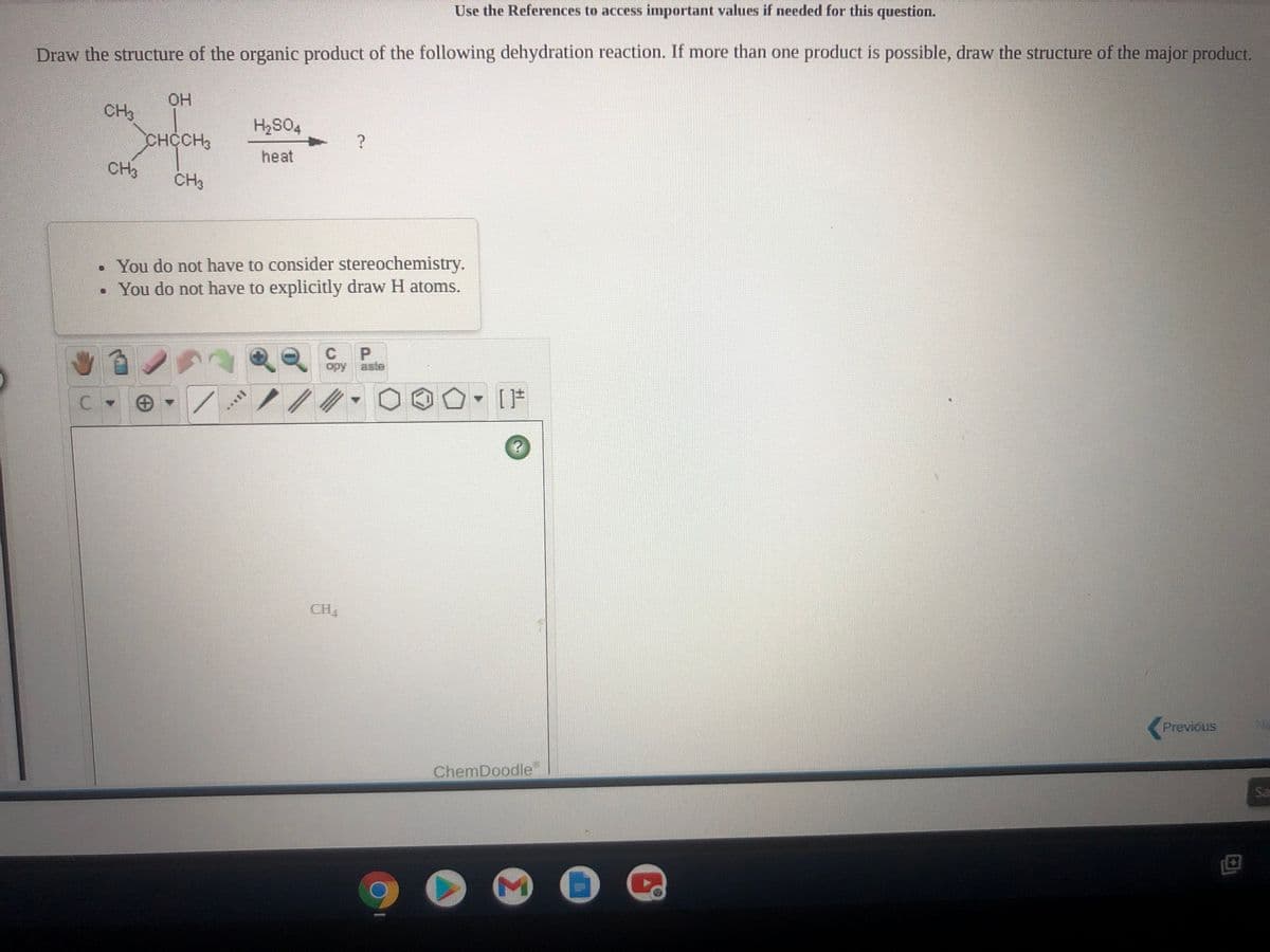 Use the References to access important values if needed for this question.
Draw the structure of the organic product of the following dehydration reaction. If more than one product is possible, draw the structure of the major product.
HO.
CH3
CHCCH3
CH3
H2S04
heat
CH3
You do not have to consider stereochemistry.
• You do not have to explicitly draw H atoms.
P.
opy
aste
CH4
Previous
No
ChemDoodle
Sa
