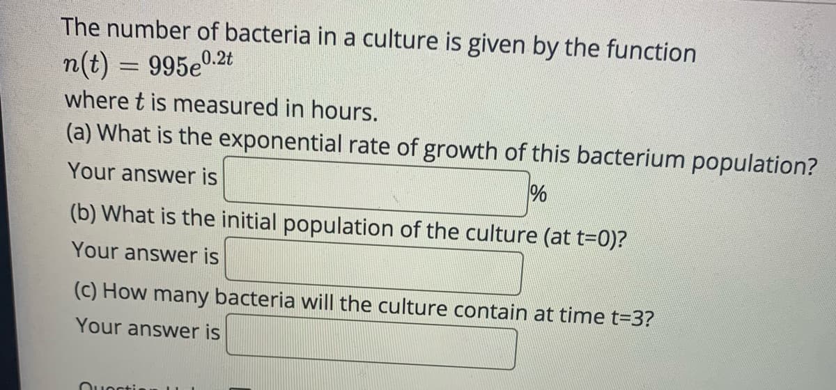 **Understanding Exponential Growth in Bacterial Cultures**

The number of bacteria in a culture is given by the function:

\[ n(t) = 995e^{0.2t} \]

where \( t \) is measured in hours.

### Questions:

**(a) What is the exponential rate of growth of this bacterium population?**

Your answer is: \_\_\_\_\_\_\_\_\_\_\_ %

**(b) What is the initial population of the culture (at \( t = 0 \))?**

Your answer is: \_\_\_\_\_\_\_\_\_\_\_

**(c) How many bacteria will the culture contain at time \( t = 3 \)?**

Your answer is: \_\_\_\_\_\_\_\_\_\_\_

### Explanation:

- **The Function:** 
  The given function (\( n(t) = 995e^{0.2t} \)) represents exponential growth, where \( n(t) \) is the number of bacteria at time \( t \), \( 995 \) is the initial population, and \( 0.2 \) is the growth rate per hour.

- **Exponential Rate of Growth:**
  To find the exponential rate of growth, look at the exponent \( 0.2t \). The coefficient \( 0.2 \) indicates the rate. To express this as a percentage, multiply by 100:
  \[
    0.2 \times 100 = 20\%
  \]

- **Initial Population:**
  The initial population can be found by setting \( t = 0 \):
  \[
    n(0) = 995e^{0.2 \times 0} = 995e^0 = 995 \times 1 = 995
  \]

- **Population at \( t = 3 \):**
  Substitute \( t = 3 \) into the function:
  \[
    n(3) = 995e^{0.2 \times 3} = 995e^{0.6}
  \]
  Using the approximate value \( e^{0.6} \approx 1.822 \):
  \[
    n(3) \approx 995 \times 1.822 \approx 1813.89
  \]
  Therefore, the approximate number of bacteria is 1814.