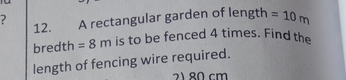 A rectangular garden of length = 10 m
bredth = 8 m is to be fenced 4 times. Find the
12.
length of fencing wire required.
2) 80 cm
