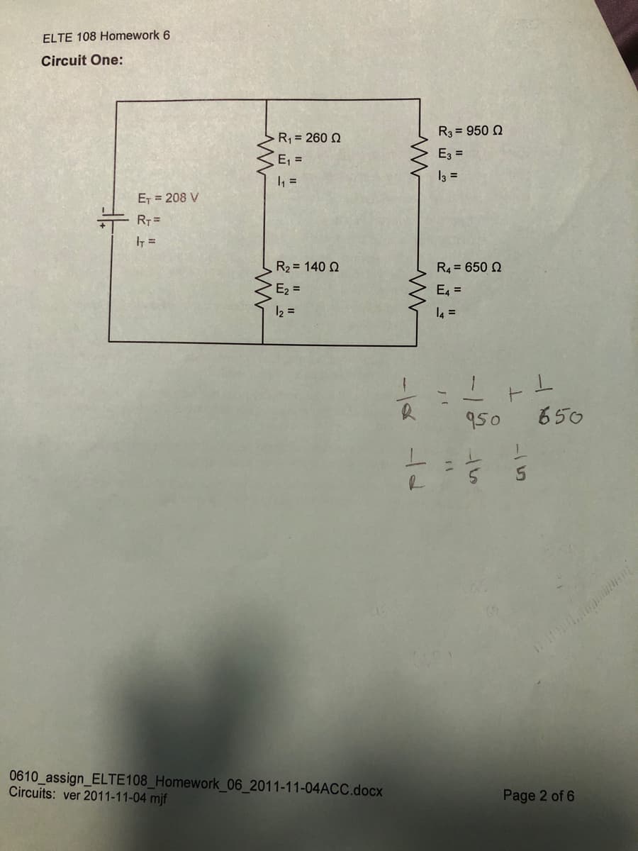 ELTE 108 Homework 6
Circuit One:
R3 = 950 2
R1 = 260 N
E, =
E3 =
I, =
13 =
ET = 208 V
RT =
R2 = 140 Q
R4 = 650 N
E2 =
E4 =
12 =
l4 =
950
650
0610_assign_ELTE108_Homework_06_2011-11-04ACC.docx
Circuits: ver 2011-11-04 mjf
Page 2 of 6
-/2
