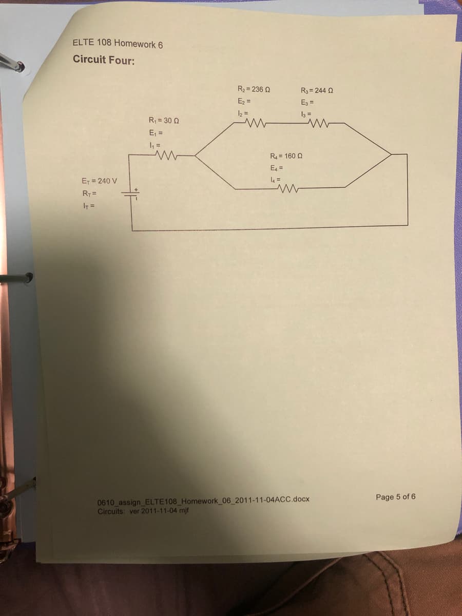 ELTE 108 Homework 6
Circuit Four:
R2 = 236 Q
R3 = 244 Q
E2 =
Ez =
12 =
I3 =
R = 30 Q
E, =
I =
R = 160 2
E =
ET = 240 V
R7 =
IT =
0610 assign ELTE108 Homework 06_2011-11-04ACC.docx
Circuits: ver 2011-11-04 mjf
Page 5 of 6
