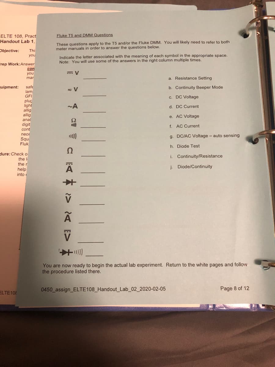 ELTE 108, Pract
Fluke T5 and DMM Questions
Handout Lab 1,
These questions apply to the T5 and/or the Fluke DMM. You will likely need to refer to both
meter manuals in order to answer the questions below.
Objective:
Thi
Indicate the letter associated with the meaning of each symbol in the appropriate space.
Note: You will use some of the answers in the right column multiple times.
you
rep Work:Answer
con
you
mar
a. Resistance Setting
quipment:
safe
lam
b. Continuity Beeper Mode
GFI
c. DC Voltage
plug
light
allig
allig
anal
digit
~A
d. DC Current
e. AC Voltage
Ω
f. AC Current
cont
neor
Squ:
Fluk
g. DC/AC Voltage - auto sensing
h. Diode Test
dure:Check o
i. Continuity/Resistance
the I
the r
j. Diode/Continuity
help
into
You are now ready to begin the actual lab experiment. Return to the white pages and follow
the procedure listed there.
0450 assign_ELTE108_Handout_Lab_02_2020-02-05
Page 8 of 12
ELTE108
E>
