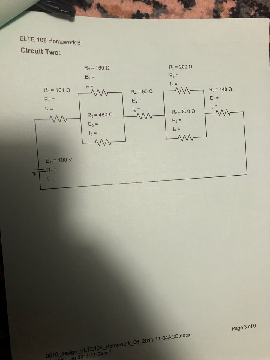 ELTE 108 Homework 6
Circuit Two:
R2 = 160 2
Rs = 200 Q
E2 =
Es =
R = 101 Q
12 =
I5 =
R4 = 96 Q
R7 = 148 N
E, =
E =
E, =
l4 =
17 =
R3 = 480 Q
Re = 800 N
Ez =
E =
I3 =
I6 =
ET = 100 V
LRT=
IT =
Page 3 of 6
0610 assign_ELTE108 Homework_06_2011-11-04ACC.docx
ite: ver 2011-11-04 mjf
