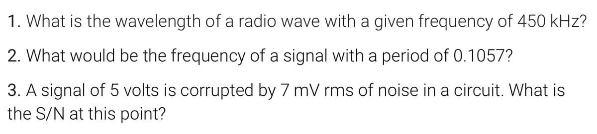 1. What is the wavelength of a radio wave with a given frequency of 450 kHz?
2. What would be the frequency of a signal with a period of 0.1057?
3. A signal of 5 volts is corrupted by 7 mV rms of noise in a circuit. What is
the S/N at this point?
