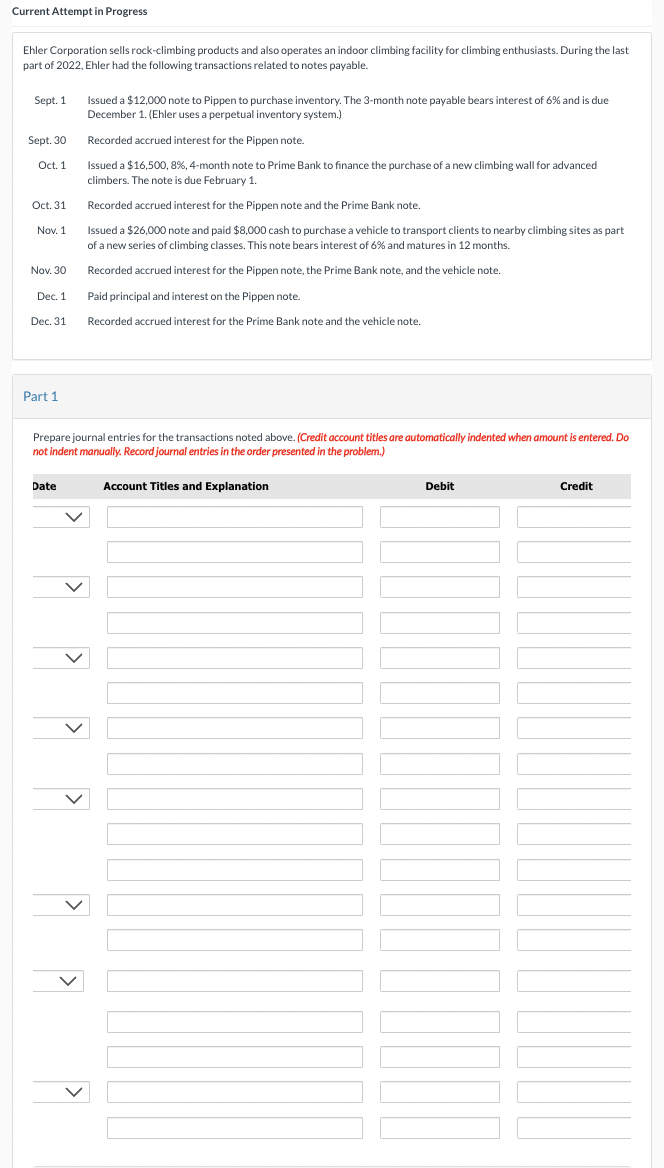 Current Attempt in Progress
Ehler Corporation sells rock-climbing products and also operates an indoor climbing facility for climbing enthusiasts. During the last
part of 2022, Ehler had the following transactions related to notes payable.
Sept. 1
Sept. 30
Oct. 1
Oct. 31
Nov. 1
Nov. 30
Dec. 1
Dec. 31
Part 1
Issued a $12,000 note to Pippen to purchase inventory. The 3-month note payable bears interest of 6% and is due
December 1. (Ehler uses a perpetual inventory system.)
Recorded accrued interest for the Pippen note.
Issued a $16,500,8%, 4-month note to Prime Bank to finance the purchase of a new climbing wall for advanced
climbers. The note is due February 1.
Recorded accrued interest for the Pippen note and the Prime Bank note.
Issued a $26,000 note and paid $8,000 cash to purchase a vehicle to transport clients to nearby climbing sites as part
of a new series of climbing classes. This note bears interest of 6% and matures in 12 months.
Recorded accrued interest for the Pippen note, the Prime Bank note, and the vehicle note.
Paid principal and interest on the Pippen note.
Recorded accrued interest for the Prime Bank note and the vehicle note.
Prepare journal entries for the transactions noted above. (Credit account titles are automatically indented when amount is entered. Do
not indent manually. Record journal entries in the order presented in the problem.)
Date
Account Titles and Explanation
Debit
Credit