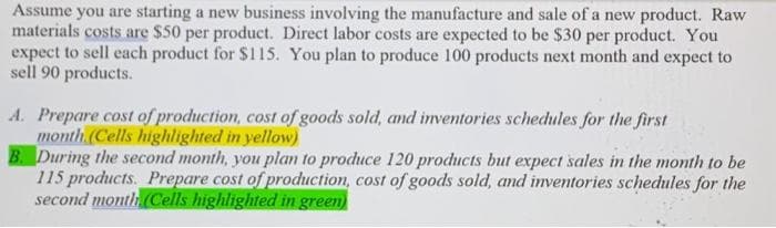 Assume you are starting a new business involving the manufacture and sale of a new product. Raw
materials costs are $50 per product. Direct labor costs are expected to be $30 per product. You
expect to sell each product for $115. You plan to produce 100 products next month and expect to
sell 90 products.
A. Prepare cost of production, cost of goods sold, and inventories schedules for the first
month (Cells highlighted in yellow)
B. During the second month, you plan to produce 120 products but expect sales in the month to be
115 products. Prepare cost of production, cost of goods sold, and inventories schedules for the
second month (Cells highlighted in green)