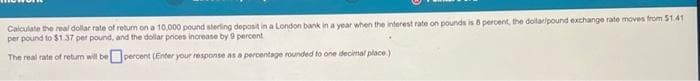 Calculate the real dollar rate of return on a 10,000 pound sterling deposit in a London bank in a year when the interest rate on pounds is 8 percent, the dollar/pound exchange rate moves from $1.41
per pound to $1.37 per pound, and the dollar prices increase by 9 percent
The real rate of return will be percent (Enter your response as a percentage rounded to one decimal place.)