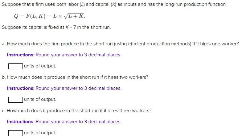 Suppose that a firm uses both labor (L) and capital (K) as inputs and has the long-run production function
Q=F(L,K) = L x √L + K.
Suppose its capital is fixed at K= 7 in the short run.
a. How much does the firm produce in the short run (using efficient production methods) if it hires one worker?
Instructions: Round your answer to 3 decimal places.
units of output.
b. How much does it produce in the short run if it hires two workers?
Instructions: Round your answer to 3 decimal places.
units of output.
c. How much does it produce in the short run if it hires three workers?
Instructions: Round your answer to 3 decimal places.
units of output.