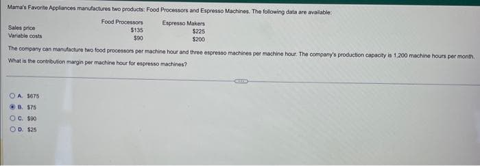 Mama's Favorite Appliances manufactures two products: Food Processors and Espresso Machines. The following data are available:
Food Processors
Espresso Makers
$135
$90
$225
$200
The company can manufacture two food processors per machine hour and three espresso machines per machine hour. The company's production capacity is 1,200 machine hours per month.
What is the contribution margin per machine hour for espresso machines?
Sales price
Variable costs
OA. 1675
B. $75
OC. $90
OD. $25