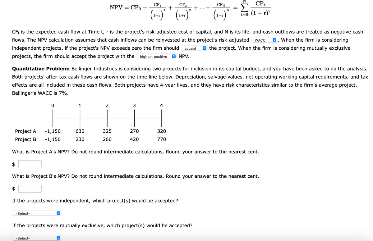 0
-Select-
CFt is the expected cash flow at Time t, r is the project's risk-adjusted cost of capital, and N is its life, and cash outflows are treated as negative cash
flows. The NPV calculation assumes that cash inflows can be reinvested at the project's risk-adjusted WACC . When the firm is considering
independent projects, if the project's NPV exceeds zero the firm should accept the project. When the firm is considering mutually exclusive
projects, the firm should accept the project with the highest positive ⒸNPV.
1
-Select-
NPV = CFO +
Quantitative Problem: Bellinger Industries is considering two projects for inclusion in its capital budget, and you have been asked to do the analysis.
Both projects' after-tax cash flows are shown on the time line below. Depreciation, salvage values, net operating working capital requirements, and tax
effects are all included in these cash flows. Both projects have 4-year lives, and they have risk characteristics similar to the firm's average project.
Bellinger's WACC is 7%.
630
230
2
î
CF1
CF2
1
2
(1+r) ² (1+x) ²
3
325
260
270
420
4
$
If the projects were independent, which project(s) would be accepted?
Project A
-1,150
-1,150
Project B
What is Project A's NPV? Do not round intermediate calculations. Round your answer to the nearest cent.
$
What is Project B's NPV? Do not round intermediate calculations. Round your answer to the nearest cent.
+
320
770
If the projects were mutually exclusive, which project(s) would be accepted?
CF
1+r t=0 (1+r)t
CFN
N