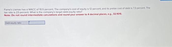 Fama's Llamas has a WACC of 10.5 percent. The company's cost of equity is 12 percent, and its pretax cost of debt is 7.3 percent. The
tax rate is 23 percent. What is the company's target debt-equity ratio?
Note: Do not round intermediate calculations and round your answer to 4 decimal places, e.g., 32.1616.
Debt-equity ratio