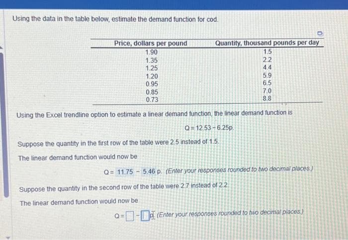 Using the data in the table below, estimate the demand function for cod.
Price, dollars per pound
1.90
1.35
1.25
1.20
0.95
Quantity, thousand pounds per day
1.5
Q=12.53-6.25p.
Suppose the quantity in the first row of the table were 2.5 instead of 1.5.
The linear demand function would now be
245678
ANAS508
2.2
Suppose the quantity in the second row of the table were 2.7 instead of 2.2
The linear demand function would now be
44
5.9
6.5
0.85
0.73
8.8
Using the Excel trendline option to estimate a linear demand function, the linear demand function is
7.0
Q= 11.75 5.46 p. (Enter your responses rounded to two decimal places)
Q=- (Enter your responses rounded to two decimal places.)