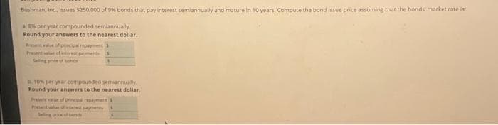 Bushman, Inc., issues $250,000 of 9% bonds that pay interest semiannually and mature in 10 years. Compute the bond issue price assuming that the bonds market rate is
a E per year compounded semiannually
Round your answers to the nearest dollar.
Present value of principal repayment 3
Present value of respements
10% per year compounded semiannually
Round your answers to the nearest dollar..
Pantalue of principal repayment
Selling poox of bend