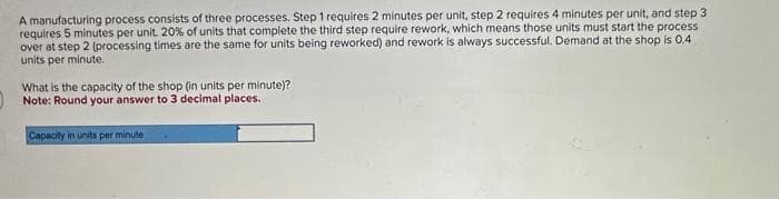 A manufacturing process consists of three processes. Step 1 requires 2 minutes per unit, step 2 requires 4 minutes per unit, and step 3
requires 5 minutes per unit. 20% of units that complete the third step require rework, which means those units must start the process
over at step 2 (processing times are the same for units being reworked) and rework is always successful. Demand at the shop is 0.4
units per minute.
What is the capacity of the shop (in units per minute)?
Note: Round your answer to 3 decimal places.
Capacity in units per minute