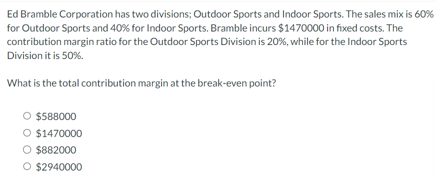 Ed Bramble Corporation has two divisions; Outdoor Sports and Indoor Sports. The sales mix is 60%
for Outdoor Sports and 40% for Indoor Sports. Bramble incurs $1470000 in fixed costs. The
contribution margin ratio for the Outdoor Sports Division is 20%, while for the Indoor Sports
Division it is 50%.
What is the total contribution margin at the break-even point?
$588000
O $1470000
O $882000
O $2940000