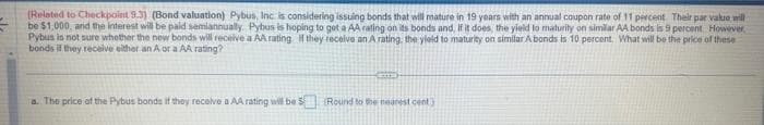 (Related to Checkpoint 9.3) (Bond valuation) Pybus, Inc. is considering issuing bonds that will mature in 19 years with an annual coupon rate of 11 percent Their par value will
be $1,000, and the interest will be paid semiannually. Pyhus is hoping to get a AA rating on its bonds and, if it does, the yield to maturity on similar AA bonds is 9 percent. However,
Pybus is not sure whether the new bonds will receive a AA rating if they receive an A rating, the yield to maturity on similar A bonds is 10 percent. What will be the price of these
bonds if they receive either an A or a AA rating?
a. The price of the Pybus bonds if they receive a AA rating will be 5 (Round to the nearest cent