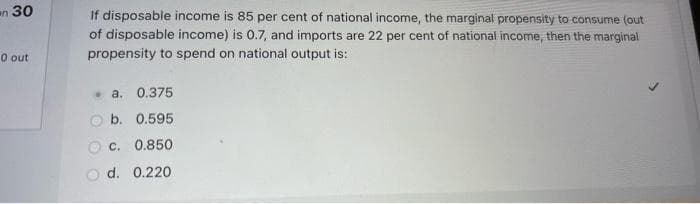 n 30
0 out
If disposable income is 85 per cent of national income, the marginal propensity to consume (out
of disposable income) is 0.7, and imports are 22 per cent of national income, then the marginal
propensity to spend on national output is:
. a. 0.375
b. 0.595
c. 0.850
d. 0.220