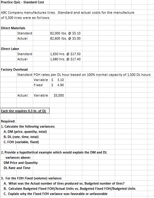 Practice Quiz - Standard Cost
ABC Company manufactures tires. Standard and actual costs for the manufacture
of 5,500 tires were as follows:
Direct Materials
Standard
Actual
Direct Labor
Standard
Actual
Factory Overhead
Actual: Variable
82,000 lbs. @ $5.10
82,600 lbs. @ $5.00
Standard: FOH rates per DL hour based on 100% normal capacity of 1,500 DL hours
Variable $ 3.10
Fixed $ 4.90
Each tire requires 0.3 hr. of DL
1,650 hrs. @ $17.50
1,680 hrs. @ $17.40
$5,000
Required:
1. Calculate the following variances:
A. DM (price, quantity, total)
B. DL (rate, time, total)
C. FOH (variable, fixed)
2. Provide a hypothetical example which would explain the DM and DL
variances above:
DM Price and Quantity
DL Rate and Time
3. For the FOH Fixed (volume) variance:
A. What was the Actual number of tires produced vs. Budgeted number of tires?
B. Calculate Budgeted Fixed FOH/Actual Units vs. Budgeted Fixed FOH/Budgeted Units
C. Explain why the Fixed FOH variance was favorable or unfavorable