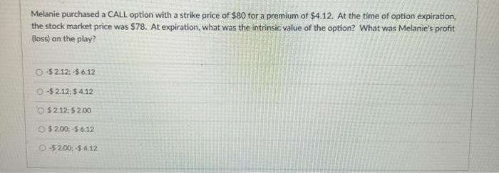 Melanie purchased a CALL option with a strike price of $80 for a premium of $4.12. At the time of option expiration,
the stock market price was $78. At expiration, what was the intrinsic value of the option? What was Melanie's profit
(loss) on the play?
O-$2.12; -$6.12
O-$2.12: $4.12
$2.12: $2.00
O$2.00; $6.12
O-$2.00; -$4.12