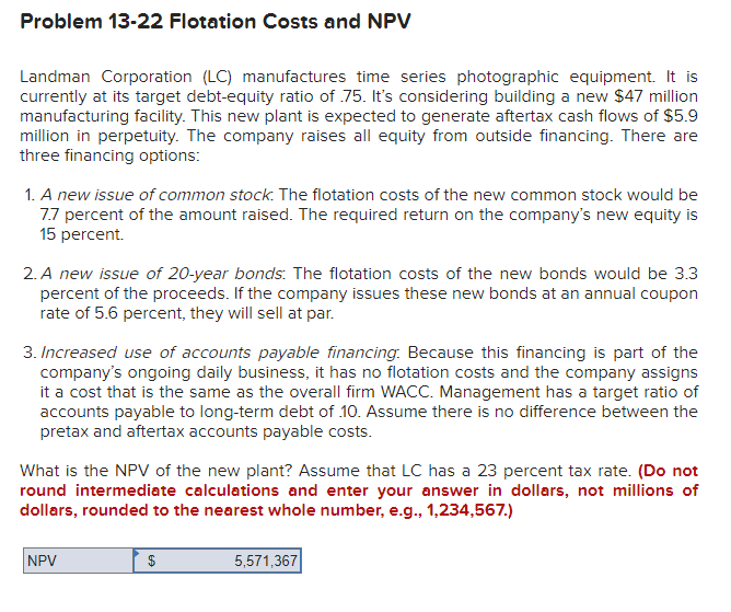 Problem 13-22 Flotation Costs and NPV
Landman Corporation (LC) manufactures time series photographic equipment. It is
currently at its target debt-equity ratio of 75. It's considering building a new $47 million
manufacturing facility. This new plant is expected to generate aftertax cash flows of $5.9
million in perpetuity. The company raises all equity from outside financing. There are
three financing options:
1. A new issue of common stock. The flotation costs of the new common stock would be
7.7 percent of the amount raised. The required return on the company's new equity is
15 percent.
2. A new issue of 20-year bonds: The flotation costs of the new bonds would be 3.3
percent of the proceeds. If the company issues these new bonds at an annual coupon
rate of 5.6 percent, they will sell at par.
3. Increased use of accounts payable financing: Because this financing is part of the
company's ongoing daily business, it has no flotation costs and the company assigns
it a cost that is the same as the overall firm WACC. Management has a target ratio of
accounts payable to long-term debt of 10. Assume there is no difference between the
pretax and aftertax accounts payable costs.
What is the NPV of the new plant? Assume that LC has a 23 percent tax rate. (Do not
round intermediate calculations and enter your answer in dollars, not millions of
dollars, rounded to the nearest whole number, e.g., 1,234,567.)
NPV
$
5,571,367