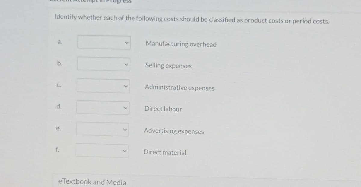 Identify whether each of the following costs should be classified as product costs or period costs.
b.
d.
e.
f.
<
>
<
e Textbook and Media
Manufacturing overhead
Selling expenses
Administrative expenses
Direct labour
Advertising expenses
Direct material