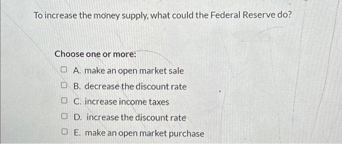 To increase the money supply, what could the Federal Reserve do?
Choose one or more:
A. make an open market sale
OB. decrease the discount rate
OC. increase income taxes
OD. increase the discount rate
OE. make an open market purchase