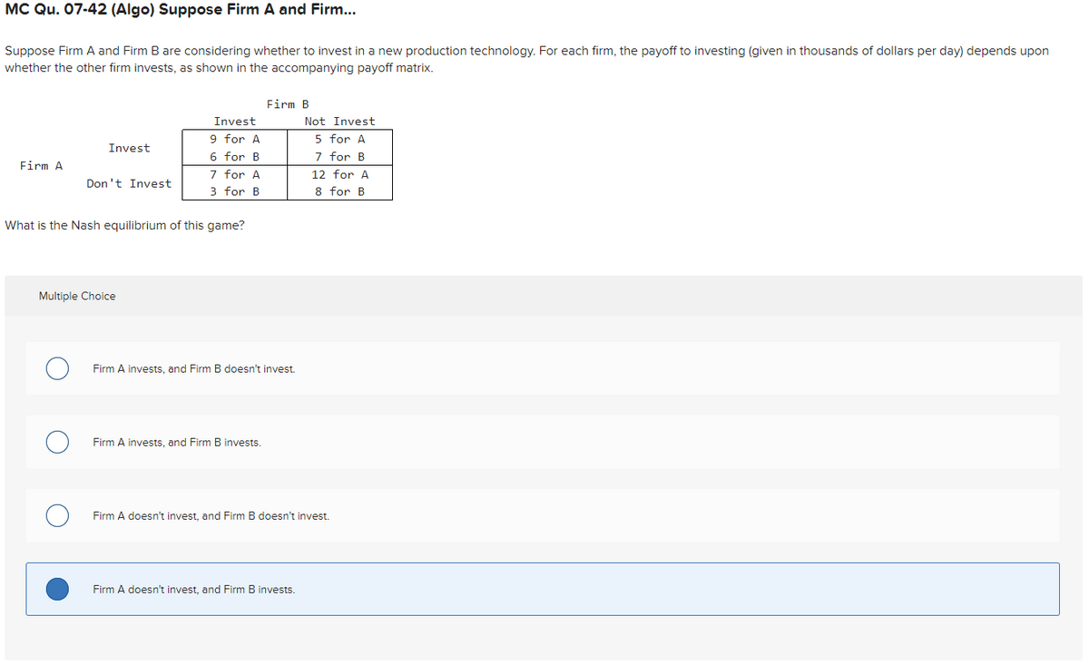 MC Qu. 07-42 (Algo) Suppose Firm A and Firm...
Suppose Firm A and Firm B are considering whether to invest in a new production technology. For each firm, the payoff to investing (given in thousands of dollars per day) depends upon
whether the other firm invests, as shown in the accompanying payoff matrix.
Firm A
Don't Invest
Invest
Multiple Choice
O
What is the Nash equilibrium of this game?
O
Invest
9 for A
6 for B
7 for A
3 for B
Firm B
Firm A invests, and Firm B doesn't invest.
Firm A invests, and Firm B invests.
Not Invest
5 for A
7 for B
Firm A doesn't invest, and Firm B invests.
12 for A
8 for B
Firm A doesn't invest, and Firm B doesn't invest.