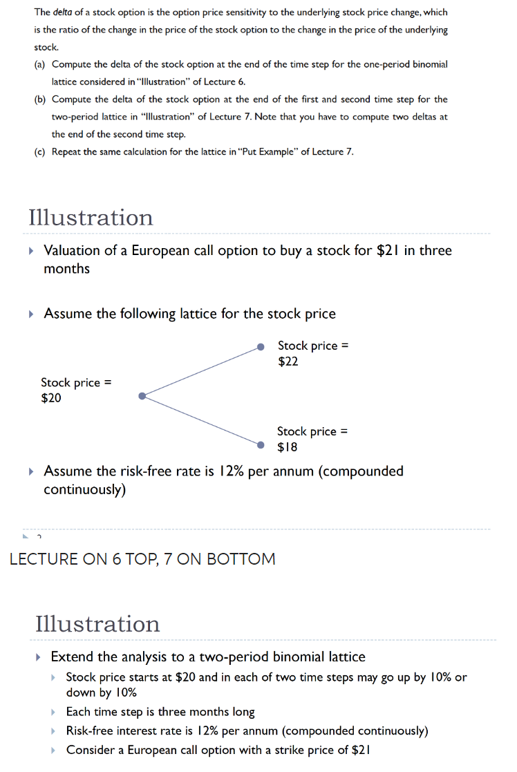 The delta of a stock option is the option price sensitivity to the underlying stock price change, which
is the ratio of the change in the price of the stock option to the change in the price of the underlying
stock.
(a) Compute the delta of the stock option at the end of the time step for the one-period binomial
lattice considered in "Illustration" of Lecture 6.
(b) Compute the delta of the stock option at the end of the first and second time step for the
two-period lattice in "Illustration" of Lecture 7. Note that you have to compute two deltas at
the end of the second time step.
(c) Repeat the same calculation for the lattice in "Put Example" of Lecture 7.
Illustration
▸ Valuation of a European call option to buy a stock for $21 in three
months
▸ Assume the following lattice for the stock price
Stock price =
$22
Stock price =
$20
Stock price =
$18
▸ Assume the risk-free rate is 12% per annum (compounded
continuously)
LECTURE ON 6 TOP, 7 ON BOTTOM
Illustration
▸ Extend the analysis to a two-period binomial lattice
) Stock price starts at $20 and in each of two time steps may go up by 10% or
down by 10%
Each time step is three months long
▶ Risk-free interest rate is 12% per annum (compounded continuously)
Consider a European call option with a strike price of $21