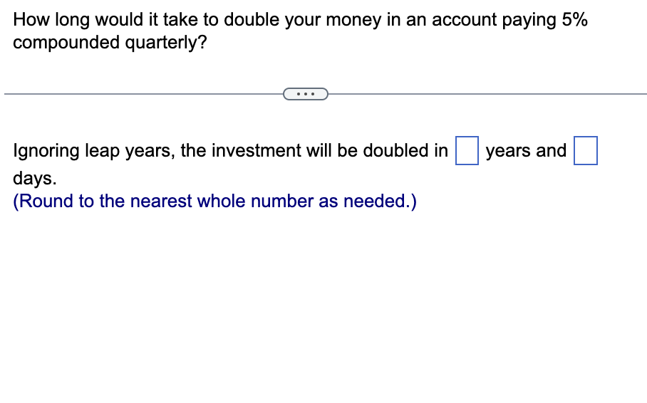 How long would it take to double your money in an account paying 5%
compounded quarterly?
Ignoring leap years, the investment will be doubled in
days.
(Round to the nearest whole number as needed.)
years and