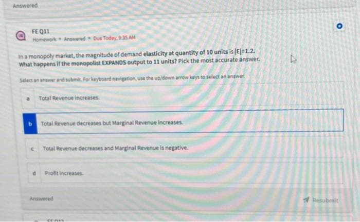 Answered
FE Q11
Homework Answered Due Today, 9:35 AM
In a monopoly market, the magnitude of demand elasticity at quantity of 10 units is (E)=1.2.
What happens if the monopolist EXPANDS output to 11 units? Pick the most accurate answer.
Select an answer and submit. For keyboard navigation, use the up/down arrow keys to select an answer.
a Total Revenue increases.
Total Revenue decreases but Marginal Revenue increases.
c Total Revenue decreases and Marginal Revenue is negative.
d
Profit increases.
Answered
CEAI
D
O
Resubmit