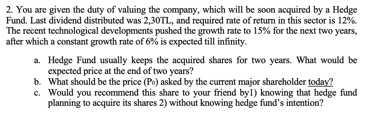 2. You are given the duty of valuing the company, which will be soon acquired by a Hedge
Fund. Last dividend distributed was 2,30TL, and required rate of return in this sector is 12%.
The recent technological developments pushed the growth rate to 15% for the next two years,
after which a constant growth rate of 6% is expected till infinity.
a. Hedge Fund usually keeps the acquired shares for two years. What would be
expected price at the end of two years?
b.
What should be the price (Po) asked by the current major shareholder today?
c. Would you recommend this share to your friend by1) knowing that hedge fund
planning to acquire its shares 2) without knowing hedge fund's intention?