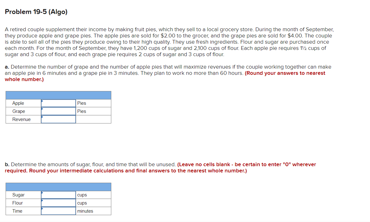 Problem 19-5 (Algo)
A retired couple supplement their income by making fruit pies, which they sell to a local grocery store. During the month of September,
they produce apple and grape pies. The apple pies are sold for $2.00 to the grocer, and the grape pies are sold for $4.00. The couple
is able to sell all of the pies they produce owing to their high quality. They use fresh ingredients. Flour and sugar are purchased once
each month. For the month of September, they have 1,200 cups of sugar and 2,100 cups of flour. Each apple pie requires 1½ cups of
sugar and 3 cups of flour, and each grape pie requires 2 cups of sugar and 3 cups of flour.
a. Determine the number of grape and the number of apple pies that will maximize revenues if the couple working together can make
an apple pie in 6 minutes and a grape pie in 3 minutes. They plan to work no more than 60 hours. (Round your answers to nearest
whole number.)
Apple
Grape
Revenue
Pies
Pies
b. Determine the amounts of sugar, flour, and time that will be unused. (Leave no cells blank - be certain to enter "0" wherever
required. Round your intermediate calculations and final answers to the nearest whole number.)
Sugar
Flour
Time
cups
cups
minutes