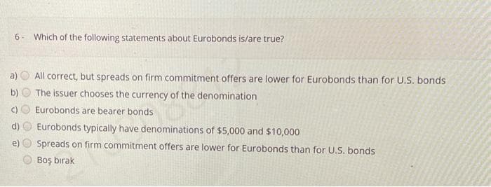 6 Which of the following statements about Eurobonds is/are true?
() Eurobonds are bearer bonds
g
All correct, but spreads on firm commitment offers are lower for Eurobonds than for U.S. bonds
The issuer chooses the currency of the denomination
of the
@
Eurobonds typically have denominations of $5,000 and $10,000
Spreads on firm commitment offers are lower for Eurobonds than for U.S. bonds
Boş bırak