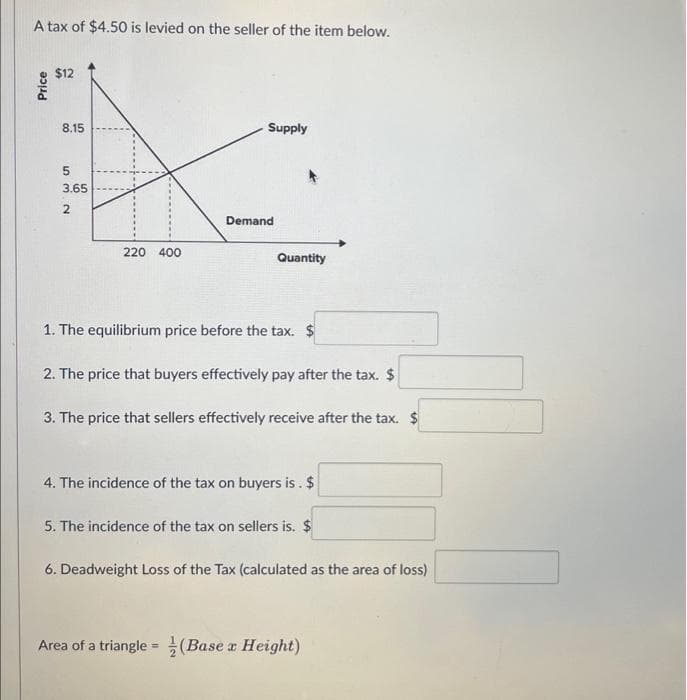 A tax of $4.50 is levied on the seller of the item below.
Price
$12
8.15
532
3.65
220 400
Supply
Demand
Quantity
1. The equilibrium price before the tax.
2. The price that buyers effectively pay after the tax. $
3. The price that sellers effectively receive after the tax. $
4. The incidence of the tax on buyers is. $
5. The incidence of the tax on sellers is. $
6. Deadweight Loss of the Tax (calculated as the area of loss)
Area of a triangle = (Base x Height)