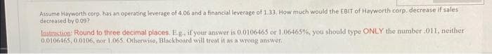 Assume Hayworth corp. has an operating leverage of 4.06 and a financial leverage of 1.33. How much would the EBIT of Hayworth corp. decrease if sales
decreased by 0.097
Instruction: Round to three decimal places. E.g., if your answer is 0.0106465 or 1.06465%, you should type ONLY the number .011, neither
0.0106465, 0.0106, nor 1.065. Otherwise, Blackboard will treat it as a wrong answer.