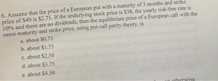 6. Assume that the price of a European put with a maturity of 3 months and strike
price of $40 is $2.75. If the underlying stock price is $38, the yearly risk-free rate is
10% and there are no dividends, then the equilibrium price of a European call with the
same maturity and strike price, using put-call parity theory, is
a. about $0.75
b. about $1.75
c. about $2.50
d. about $3.75
e. about $4.50
therwise