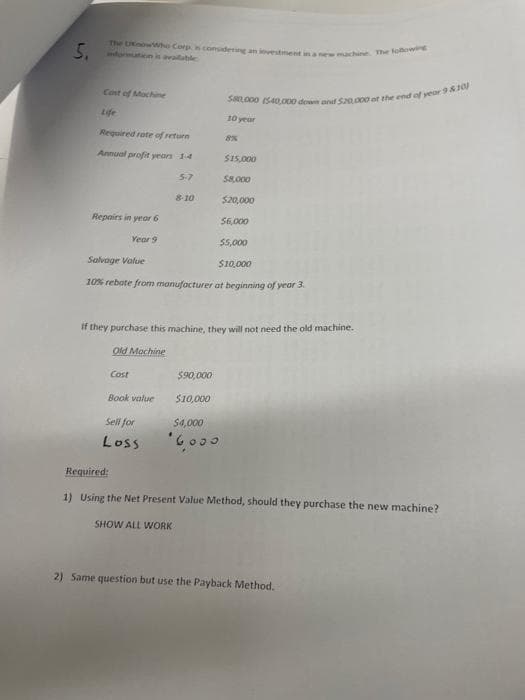 5, information is available
The KnowWho Corp is considering an investment in a new machine. The following
Cost of Machine
Life
Required rate of return
Annual profit years 1-4
5-7
Repairs in year 6
Year 9
8-10
$15,000
$8,000
$20,000
$6,000
$5,000
Salvage Value
$10,000
10% rebate from manufacturer at beginning of year 3.
$80000 (540,000 down and $20,000 of the end of year 9 & 10
$90,000
$10,000
10 year
$4,000
'6000
8%
if they purchase this machine, they will not need the old machine.
Old Mochine
Cost
Book value
Sell for
Loss
Required:
1) Using the Net Present Value Method, should they purchase the new machine?
SHOW ALL WORK
2) Same question but use the Payback Method.